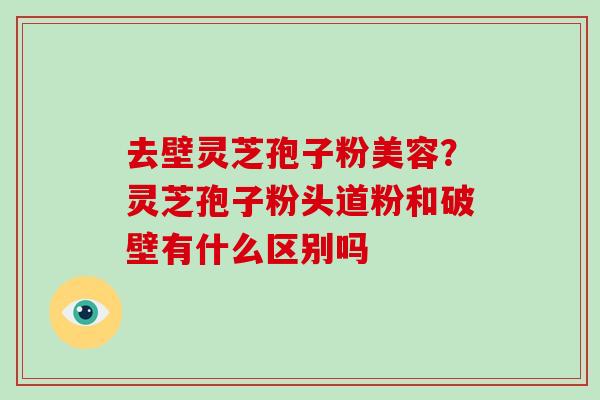 去壁灵芝孢子粉美容？灵芝孢子粉头道粉和破壁有什么区别吗-第1张图片-破壁灵芝孢子粉研究指南