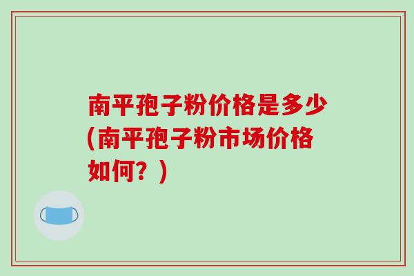 南平孢子粉价格是多少(南平孢子粉市场价格如何？)-第1张图片-破壁灵芝孢子粉研究指南