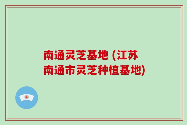 南通灵芝基地 (江苏南通市灵芝种植基地)-第1张图片-破壁灵芝孢子粉研究指南