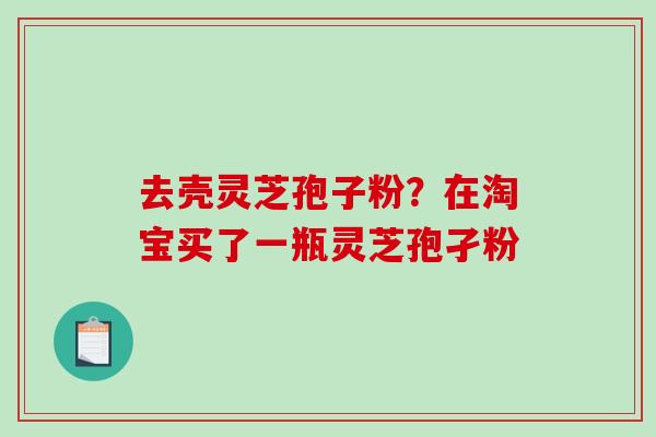 去壳灵芝孢子粉?在淘宝买了一瓶灵芝孢孑粉-第1张图片-破壁灵芝孢子粉研究指南 去壳灵芝孢子粉?在淘宝买了一瓶灵芝孢孑粉-第1张图片-破壁灵芝孢子粉研究指南