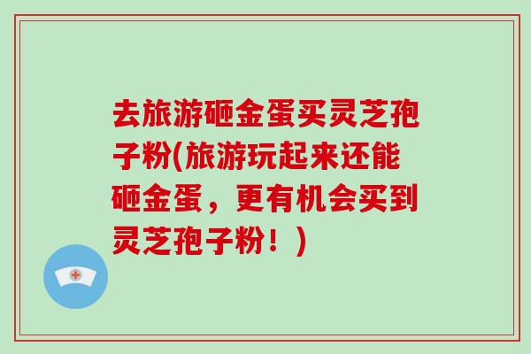 去旅游砸金蛋买灵芝孢子粉(旅游玩起来还能砸金蛋,更有机会买到灵芝孢子粉!)-第1张图片-破壁灵芝孢子粉研究指南 去旅游砸金蛋买灵芝孢子粉(旅游玩起来还能砸金蛋,更有机会买到灵芝孢子粉!)-第1张图片-破壁灵芝孢子粉研究指南