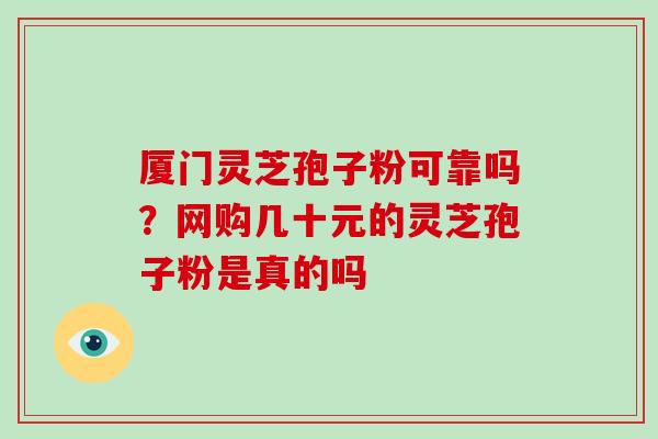 厦门灵芝孢子粉可靠吗？网购几十元的灵芝孢子粉是真的吗-第1张图片-破壁灵芝孢子粉研究指南