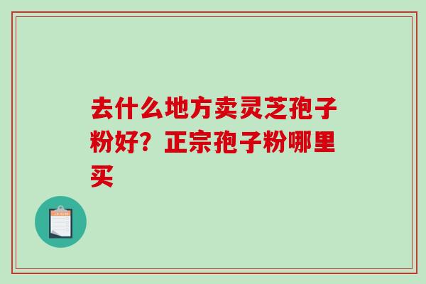 去什么地方卖灵芝孢子粉好?正宗孢子粉哪里买-第1张图片-破壁灵芝孢子粉研究指南 去什么地方卖灵芝孢子粉好?正宗孢子粉哪里买-第1张图片-破壁灵芝孢子粉研究指南