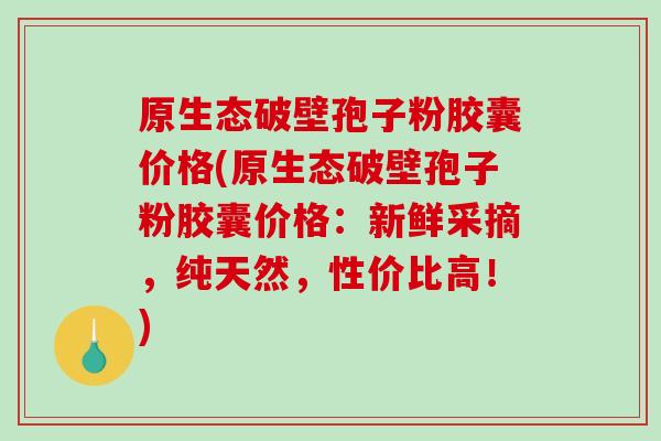 原生态破壁孢子粉胶囊价格(原生态破壁孢子粉胶囊价格：新鲜采摘，纯天然，性价比高！)-第1张图片-破壁灵芝孢子粉研究指南