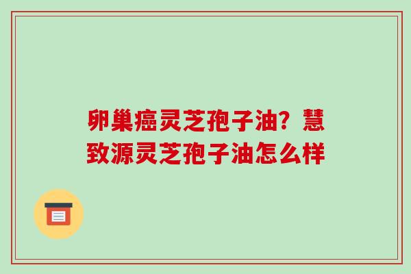 卵巢癌灵芝孢子油？慧致源灵芝孢子油怎么样-第1张图片-破壁灵芝孢子粉研究指南