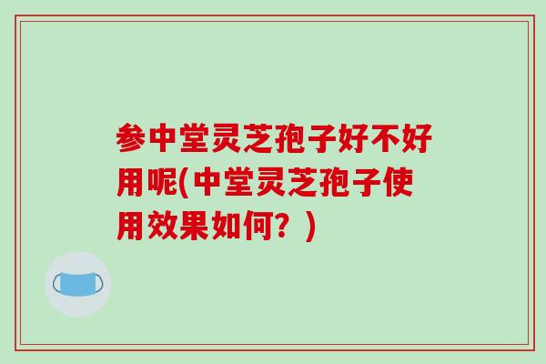 参中堂灵芝孢子好不好用呢(中堂灵芝孢子使用效果如何？)-第1张图片-破壁灵芝孢子粉研究指南
