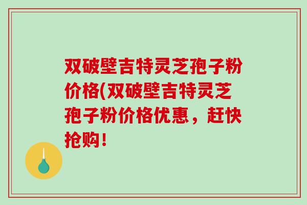 双破壁吉特灵芝孢子粉价格(双破壁吉特灵芝孢子粉价格优惠，赶快抢购！-第1张图片-破壁灵芝孢子粉研究指南
