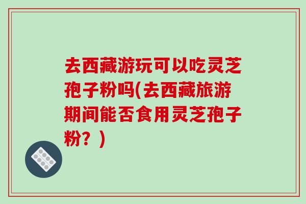 去西藏游玩可以吃灵芝孢子粉吗(去西藏旅游期间能否食用灵芝孢子粉？)-第1张图片-破壁灵芝孢子粉研究指南
