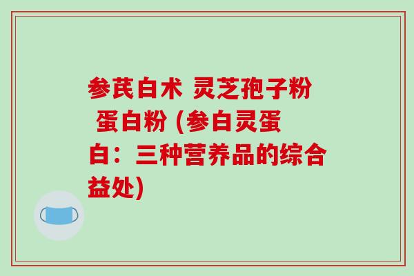 参芪白术 灵芝孢子粉 蛋白粉 (参白灵蛋白：三种营养品的综合益处)-第1张图片-破壁灵芝孢子粉研究指南