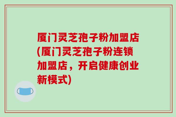 厦门灵芝孢子粉加盟店(厦门灵芝孢子粉连锁加盟店,开启健康创业新模式)-第1张图片-破壁灵芝孢子粉研究指南 厦门灵芝孢子粉加盟店(厦门灵芝孢子粉连锁加盟店,开启健康创业新模式)-第1张图片-破壁灵芝孢子粉研究指南