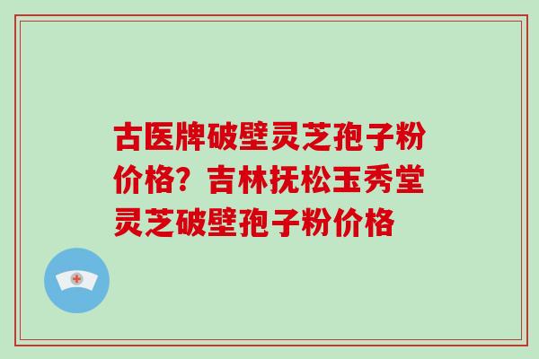 古医牌破壁灵芝孢子粉价格?吉林抚松玉秀堂灵芝破壁孢子粉价格-第1张图片-破壁灵芝孢子粉研究指南 古医牌破壁灵芝孢子粉价格?吉林抚松玉秀堂灵芝破壁孢子粉价格-第1张图片-破壁灵芝孢子粉研究指南