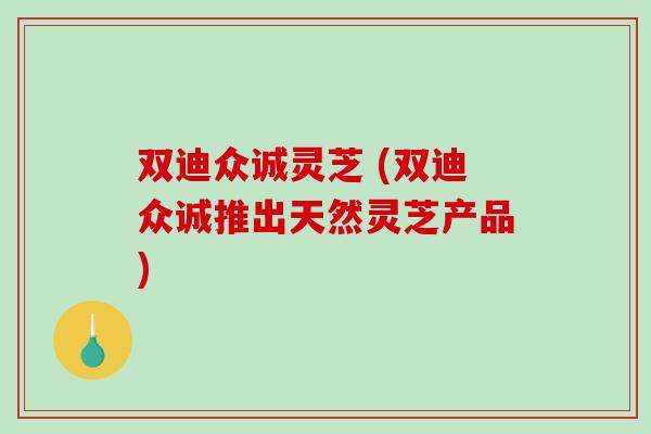 双迪众诚灵芝 (双迪众诚推出天然灵芝产品)-第1张图片-破壁灵芝孢子粉研究指南