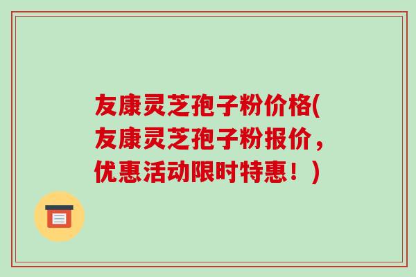 友康灵芝孢子粉价格(友康灵芝孢子粉报价，优惠活动限时特惠！)-第1张图片-破壁灵芝孢子粉研究指南