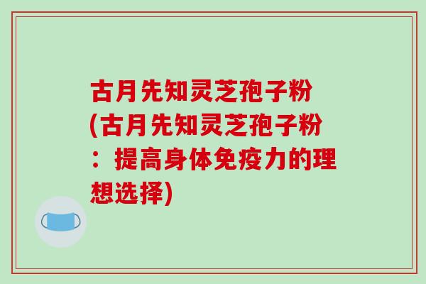 古月先知灵芝孢子粉 (古月先知灵芝孢子粉：提高身体免疫力的理想选择)-第1张图片-破壁灵芝孢子粉研究指南