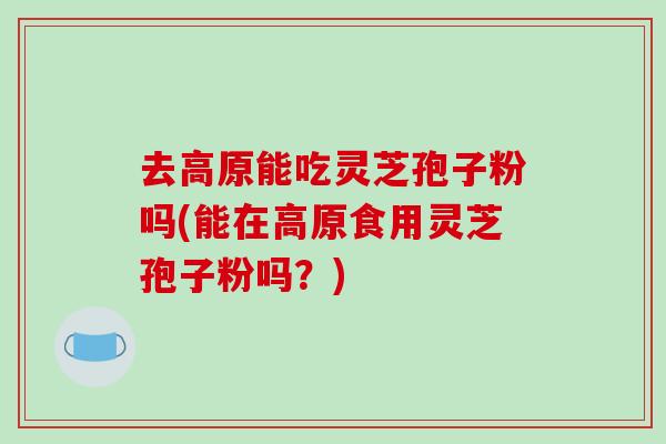 去高原能吃灵芝孢子粉吗(能在高原食用灵芝孢子粉吗?)-第1张图片-破壁灵芝孢子粉研究指南 去高原能吃灵芝孢子粉吗(能在高原食用灵芝孢子粉吗?)-第1张图片-破壁灵芝孢子粉研究指南