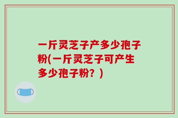 一斤灵芝子产多少孢子粉(一斤灵芝子可产生多少孢子粉?)-第1张图片-破壁灵芝孢子粉研究指南 一斤灵芝子产多少孢子粉(一斤灵芝子可产生多少孢子粉?)-第1张图片-破壁灵芝孢子粉研究指南