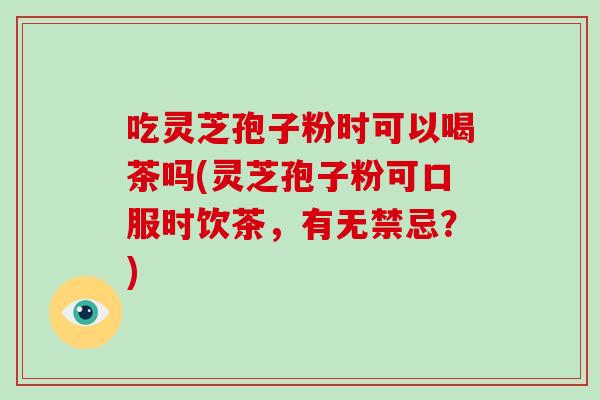 吃灵芝孢子粉时可以喝茶吗(灵芝孢子粉可口服时饮茶，有无禁忌？)-第1张图片-破壁灵芝孢子粉研究指南