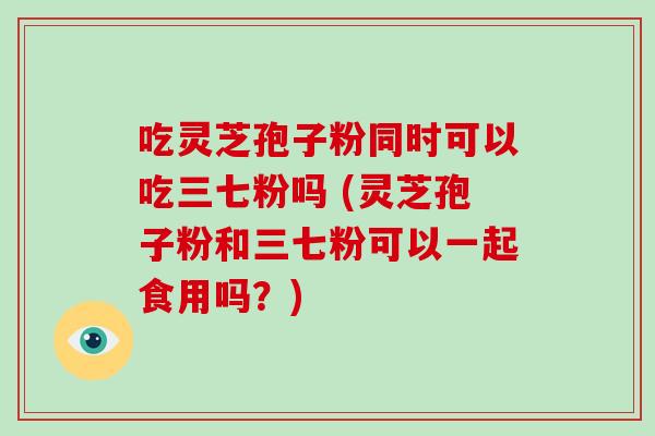 吃灵芝孢子粉同时可以吃三七粉吗 (灵芝孢子粉和三七粉可以一起食用吗?)-第1张图片-破壁灵芝孢子粉研究指南 吃灵芝孢子粉同时可以吃三七粉吗 (灵芝孢子粉和三七粉可以一起食用吗?)-第1张图片-破壁灵芝孢子粉研究指南