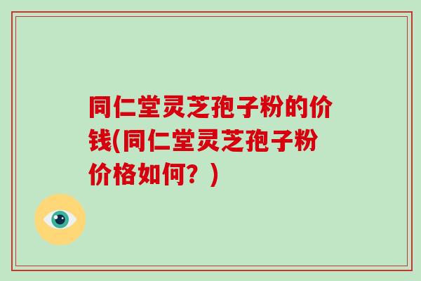 同仁堂灵芝孢子粉的价钱(同仁堂灵芝孢子粉价格如何?)-第1张图片-破壁灵芝孢子粉研究指南 同仁堂灵芝孢子粉的价钱(同仁堂灵芝孢子粉价格如何?)-第1张图片-破壁灵芝孢子粉研究指南
