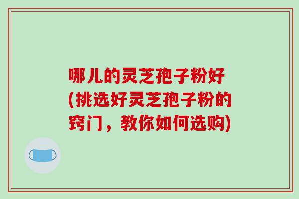 哪儿的灵芝孢子粉好 (挑选好灵芝孢子粉的窍门,教你如何选购)-第1张图片-破壁灵芝孢子粉研究指南 哪儿的灵芝孢子粉好 (挑选好灵芝孢子粉的窍门,教你如何选购)-第1张图片-破壁灵芝孢子粉研究指南