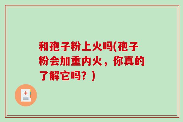 和孢子粉上火吗(孢子粉会加重内火,你真的了解它吗?)-第1张图片-破壁灵芝孢子粉研究指南 和孢子粉上火吗(孢子粉会加重内火,你真的了解它吗?)-第1张图片-破壁灵芝孢子粉研究指南