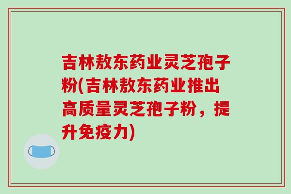 吉林敖东药业灵芝孢子粉(吉林敖东药业推出高质量灵芝孢子粉，提升免疫力)-第1张图片-破壁灵芝孢子粉研究指南