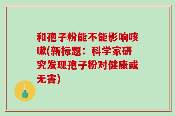 和孢子粉能不能影响咳嗽(新标题:科学家研究发现孢子粉对健康或无害)-第1张图片-破壁灵芝孢子粉研究指南 和孢子粉能不能影响咳嗽(新标题:科学家研究发现孢子粉对健康或无害)-第1张图片-破壁灵芝孢子粉研究指南