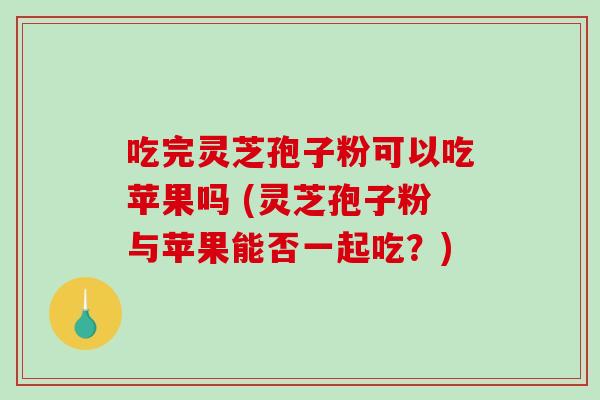 吃完灵芝孢子粉可以吃苹果吗 (灵芝孢子粉与苹果能否一起吃?)-第1张图片-破壁灵芝孢子粉研究指南 吃完灵芝孢子粉可以吃苹果吗 (灵芝孢子粉与苹果能否一起吃?)-第1张图片-破壁灵芝孢子粉研究指南