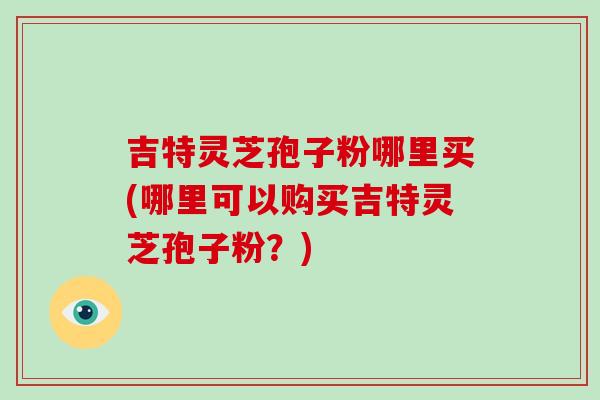 吉特灵芝孢子粉哪里买(哪里可以购买吉特灵芝孢子粉?)-第1张图片-破壁灵芝孢子粉研究指南 吉特灵芝孢子粉哪里买(哪里可以购买吉特灵芝孢子粉?)-第1张图片-破壁灵芝孢子粉研究指南