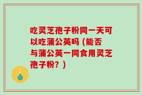 吃灵芝孢子粉同一天可以吃蒲公英吗 (能否与蒲公英一同食用灵芝孢子粉？)-第1张图片-破壁灵芝孢子粉研究指南