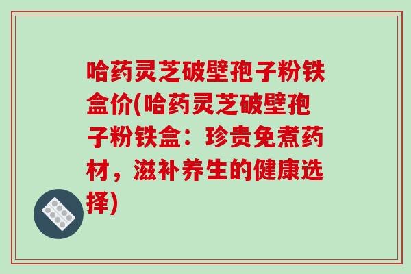 哈药灵芝破壁孢子粉铁盒价(哈药灵芝破壁孢子粉铁盒:珍贵免煮药材,滋补养生的健康选择)-第1张图片-破壁灵芝孢子粉研究指南 哈药灵芝破壁孢子粉铁盒价(哈药灵芝破壁孢子粉铁盒:珍贵免煮药材,滋补养生的健康选择)-第1张图片-破壁灵芝孢子粉研究指南