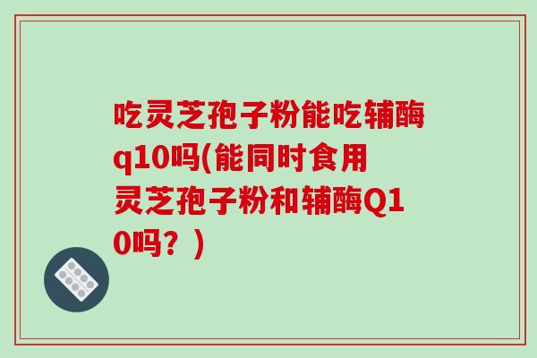 吃灵芝孢子粉能吃辅酶q10吗(能同时食用灵芝孢子粉和辅酶Q10吗？)-第1张图片-破壁灵芝孢子粉研究指南