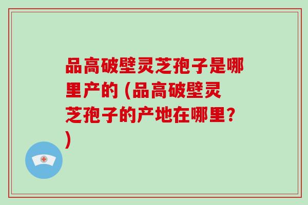 品高破壁灵芝孢子是哪里产的 (品高破壁灵芝孢子的产地在哪里?)-第1张图片-破壁灵芝孢子粉研究指南 品高破壁灵芝孢子是哪里产的 (品高破壁灵芝孢子的产地在哪里?)-第1张图片-破壁灵芝孢子粉研究指南