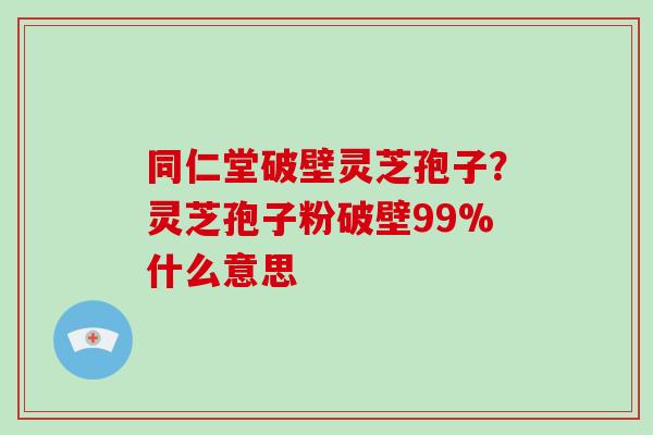 同仁堂破壁灵芝孢子？灵芝孢子粉破壁99%什么意思-第1张图片-破壁灵芝孢子粉研究指南
