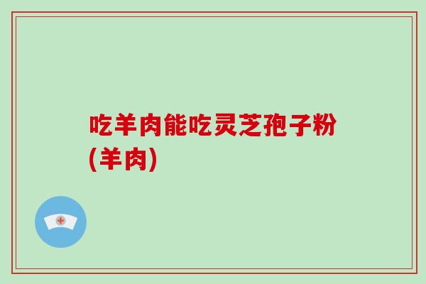 吃羊肉能吃灵芝孢子粉(羊肉)-第1张图片-破壁灵芝孢子粉研究指南