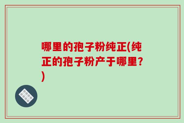 哪里的孢子粉纯正(纯正的孢子粉产于哪里?)-第1张图片-破壁灵芝孢子粉研究指南 哪里的孢子粉纯正(纯正的孢子粉产于哪里?)-第1张图片-破壁灵芝孢子粉研究指南