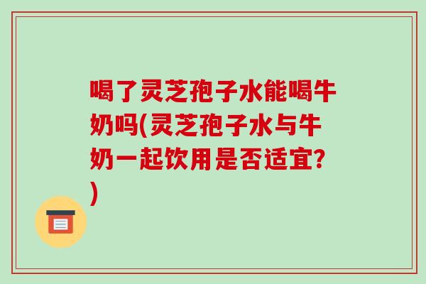 喝了灵芝孢子水能喝牛奶吗(灵芝孢子水与牛奶一起饮用是否适宜？)-第1张图片-破壁灵芝孢子粉研究指南