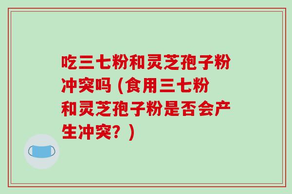 吃三七粉和灵芝孢子粉冲突吗 (食用三七粉和灵芝孢子粉是否会产生冲突？)-第1张图片-破壁灵芝孢子粉研究指南