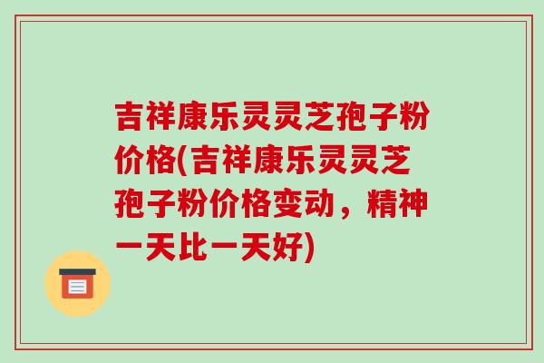 吉祥康乐灵灵芝孢子粉价格(吉祥康乐灵灵芝孢子粉价格变动，精神一天比一天好)-第1张图片-破壁灵芝孢子粉研究指南