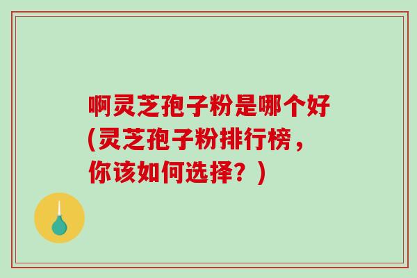 啊灵芝孢子粉是哪个好(灵芝孢子粉排行榜,你该如何选择?)-第1张图片-破壁灵芝孢子粉研究指南 啊灵芝孢子粉是哪个好(灵芝孢子粉排行榜,你该如何选择?)-第1张图片-破壁灵芝孢子粉研究指南