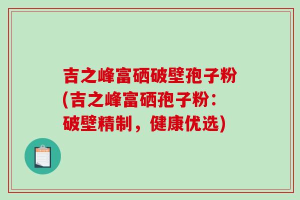 吉之峰富硒破壁孢子粉(吉之峰富硒孢子粉：破壁精制，健康优选)-第1张图片-破壁灵芝孢子粉研究指南