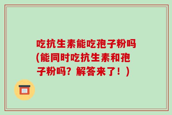 吃抗生素能吃孢子粉吗(能同时吃抗生素和孢子粉吗?解答来了!)-第1张图片-破壁灵芝孢子粉研究指南 吃抗生素能吃孢子粉吗(能同时吃抗生素和孢子粉吗?解答来了!)-第1张图片-破壁灵芝孢子粉研究指南