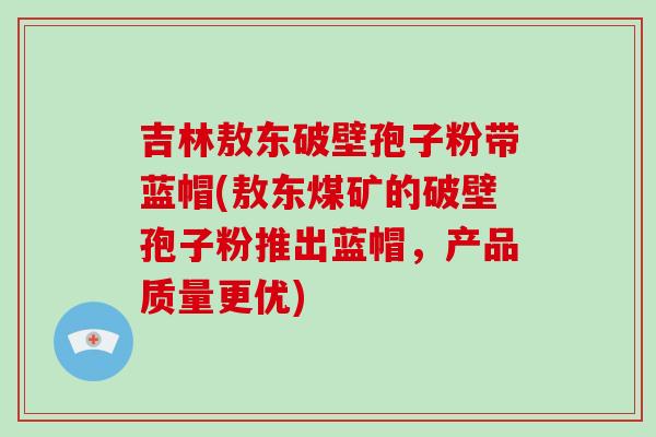 吉林敖东破壁孢子粉带蓝帽(敖东煤矿的破壁孢子粉推出蓝帽，产品质量更优)-第1张图片-破壁灵芝孢子粉研究指南