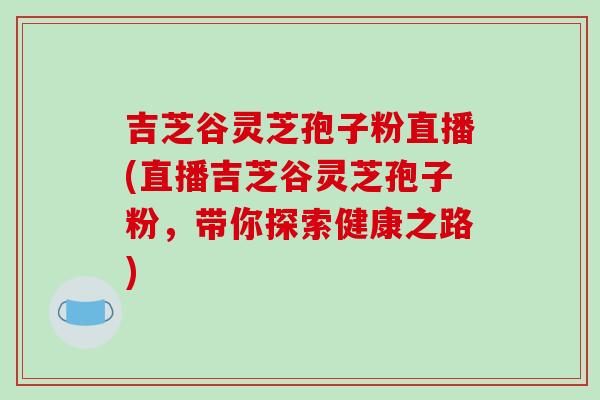 吉芝谷灵芝孢子粉直播(直播吉芝谷灵芝孢子粉,带你探索健康之路)-第1张图片-破壁灵芝孢子粉研究指南 吉芝谷灵芝孢子粉直播(直播吉芝谷灵芝孢子粉,带你探索健康之路)-第1张图片-破壁灵芝孢子粉研究指南