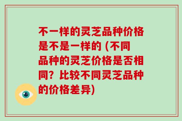 不一样的灵芝品种价格是不是一样的 (不同品种的灵芝价格是否相同?比较不同灵芝品种的价格差异)-第1张图片-破壁灵芝孢子粉研究指南 不一样的灵芝品种价格是不是一样的 (不同品种的灵芝价格是否相同?比较不同灵芝品种的价格差异)-第1张图片-破壁灵芝孢子粉研究指南
