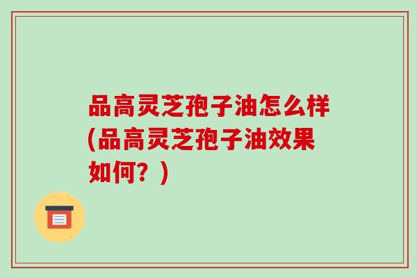 品高灵芝孢子油怎么样(品高灵芝孢子油效果如何?)-第1张图片-破壁灵芝孢子粉研究指南 品高灵芝孢子油怎么样(品高灵芝孢子油效果如何?)-第1张图片-破壁灵芝孢子粉研究指南