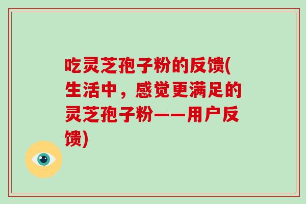 吃灵芝孢子粉的反馈(生活中，感觉更满足的灵芝孢子粉——用户反馈)-第1张图片-破壁灵芝孢子粉研究指南