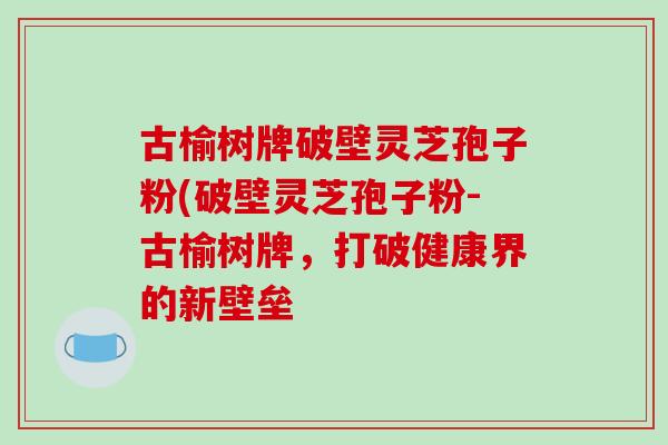 古榆树牌破壁灵芝孢子粉(破壁灵芝孢子粉-古榆树牌，打破健康界的新壁垒-第1张图片-破壁灵芝孢子粉研究指南