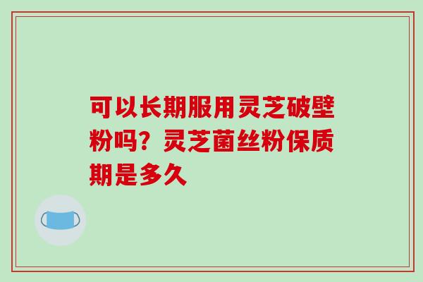 可以长期服用灵芝破壁粉吗?灵芝菌丝粉保质期是多久-第1张图片-破壁灵芝孢子粉研究指南 可以长期服用灵芝破壁粉吗?灵芝菌丝粉保质期是多久-第1张图片-破壁灵芝孢子粉研究指南
