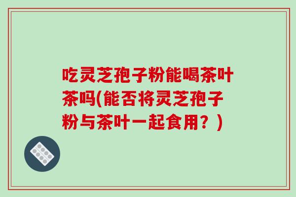 吃灵芝孢子粉能喝茶叶茶吗(能否将灵芝孢子粉与茶叶一起食用?)-第1张图片-破壁灵芝孢子粉研究指南 吃灵芝孢子粉能喝茶叶茶吗(能否将灵芝孢子粉与茶叶一起食用?)-第1张图片-破壁灵芝孢子粉研究指南